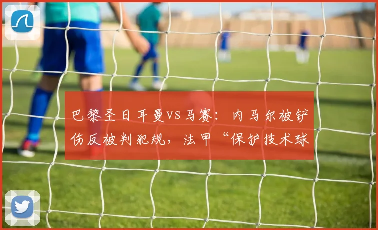巴黎圣日耳曼vs马赛：内马尔被铲伤反被判犯规，法甲“保护技术球员”政策形同虚设