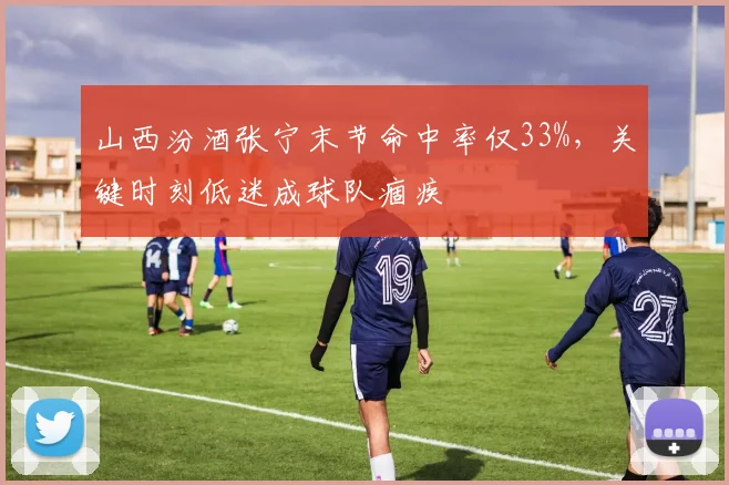 山西汾酒张宁末节命中率仅33%，关键时刻低迷成球队痼疾
