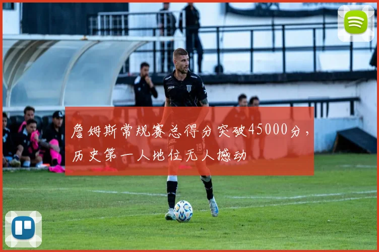 詹姆斯常规赛总得分突破45000分，历史第一人地位无人撼动