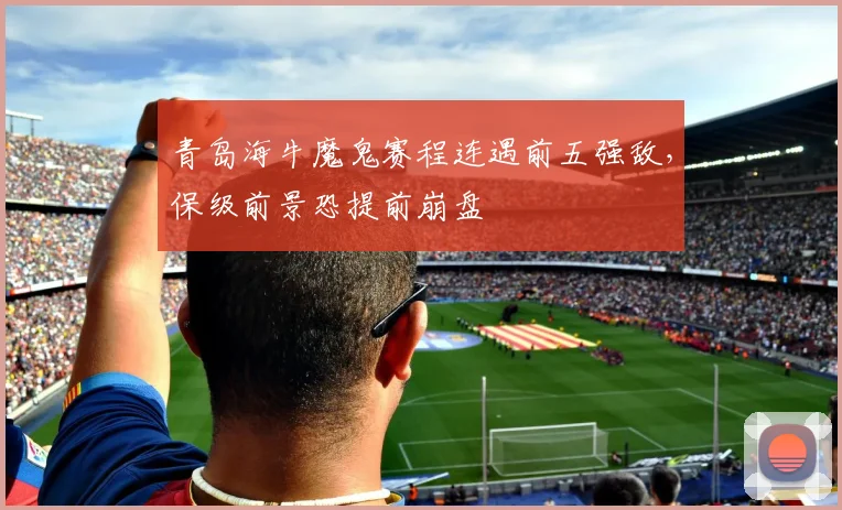 青岛海牛魔鬼赛程连遇前五强敌，保级前景恐提前崩盘