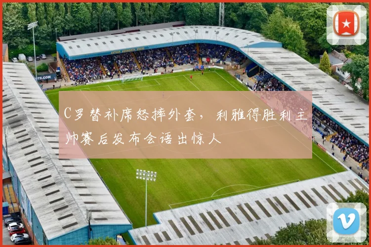 C罗替补席怒摔外套，利雅得胜利主帅赛后发布会语出惊人