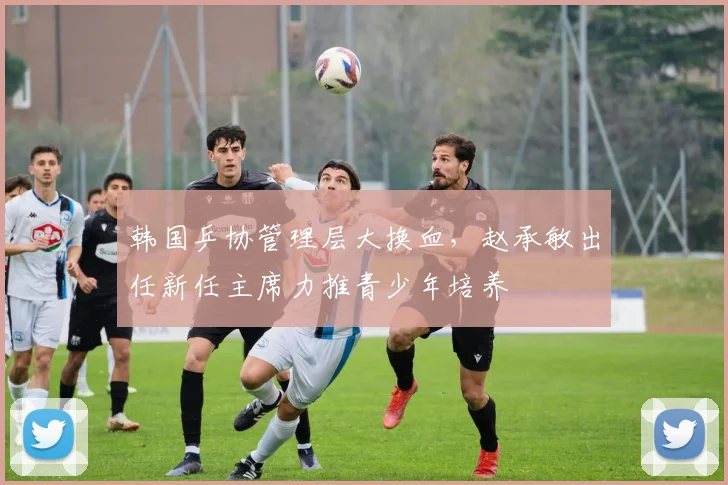 韩国乒协管理层大换血，赵承敏出任新任主席力推青少年培养
