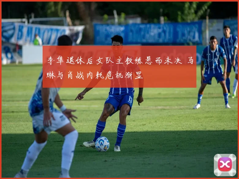李隼退休后女队主教练悬而未决 马琳与肖战内耗危机渐显